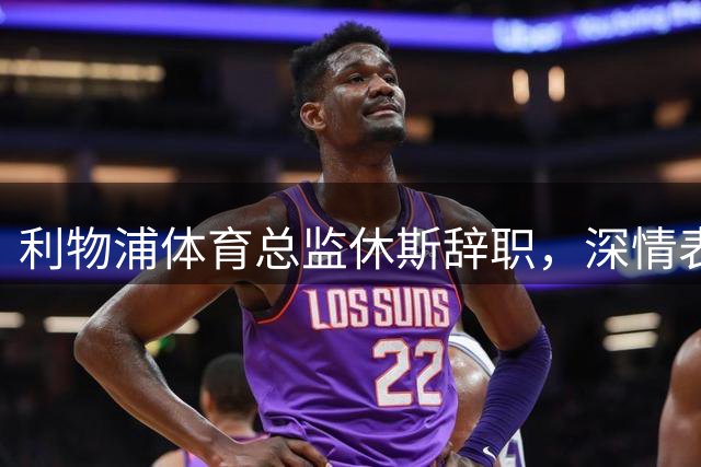 利物浦体育总监休斯辞职，深情表达感激之情